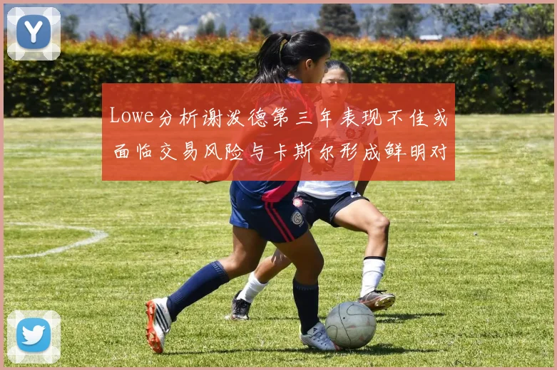 Lowe分析谢泼德第三年表现不佳或面临交易风险与卡斯尔形成鲜明对比