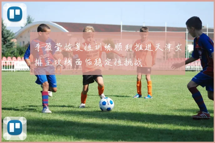 李盈莹恢复性训练顺利推进天津女排主攻线面临稳定性挑战
