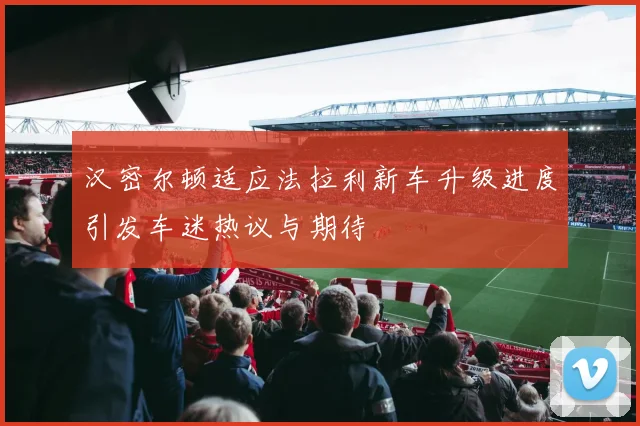 汉密尔顿适应法拉利新车升级进度引发车迷热议与期待